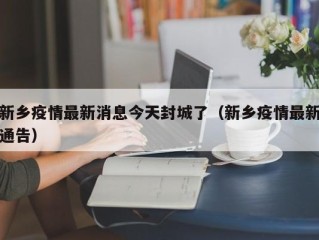 新乡疫情最新消息今天封城了（新乡疫情最新通告）